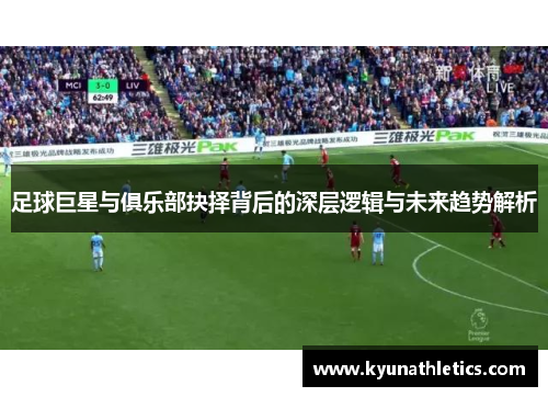 足球巨星与俱乐部抉择背后的深层逻辑与未来趋势解析