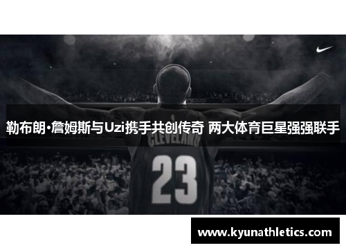 勒布朗·詹姆斯与Uzi携手共创传奇 两大体育巨星强强联手